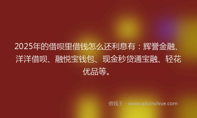 2025年的借呗里借钱怎么还利息有：辉誉金融、洋洋借呗、融悦宝钱包、现金秒贷通宝融、轻花优品等。