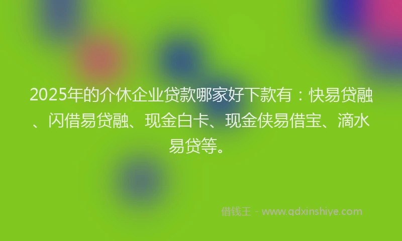 2025年的介休企业贷款哪家好下款有：快易贷融、闪借易贷融、现金白卡、现金侠易借宝、滴水易贷等。