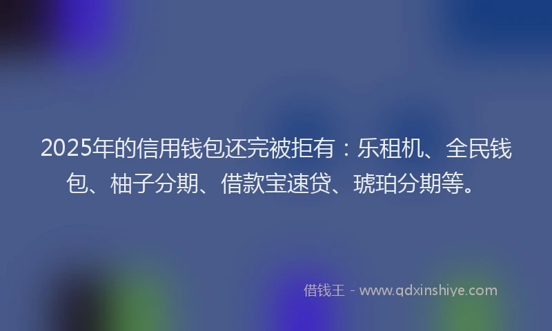 2025年的信用钱包还完被拒有：乐租机、全民钱包、柚子分期、借款宝速贷、琥珀分期等。