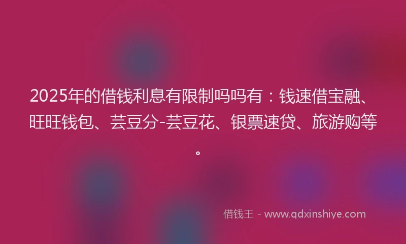2025年的借钱利息有限制吗吗有：钱速借宝融、旺旺钱包、芸豆分-芸豆花、银票速贷、旅游购等。