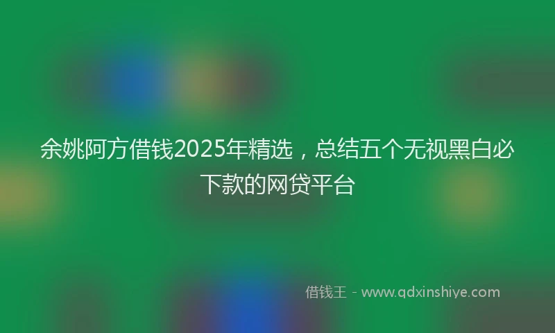 余姚阿方借钱2025年精选，总结五个无视黑白必下款的网贷平台