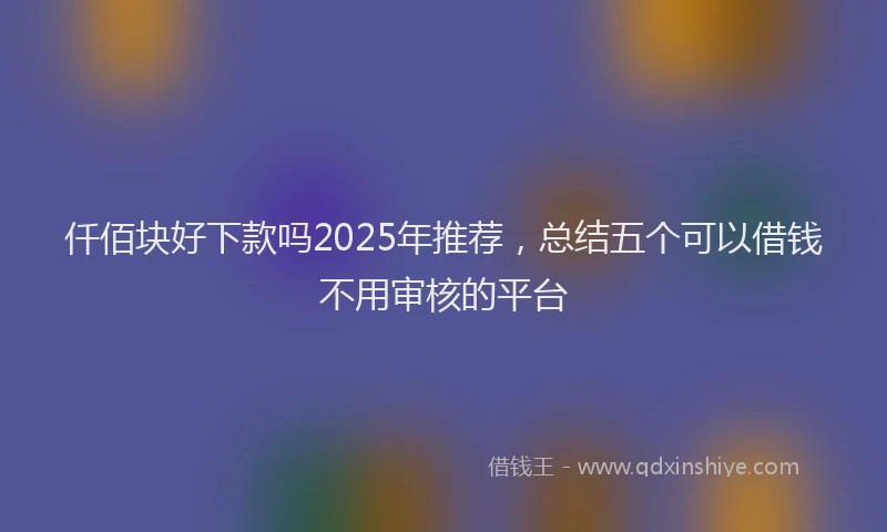 仟佰块好下款吗2025年推荐，总结五个可以借钱不用审核的平台