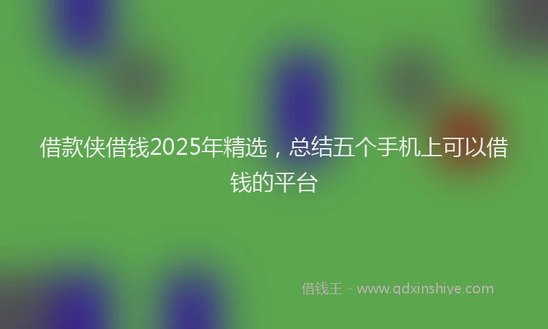 借款侠借钱2025年精选，总结五个手机上可以借钱的平台