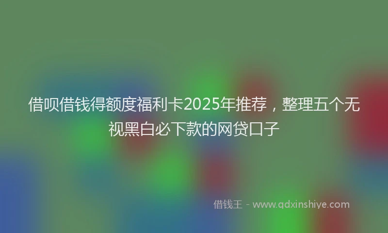 借呗借钱得额度福利卡2025年推荐，整理五个无视黑白必下款的网贷口子