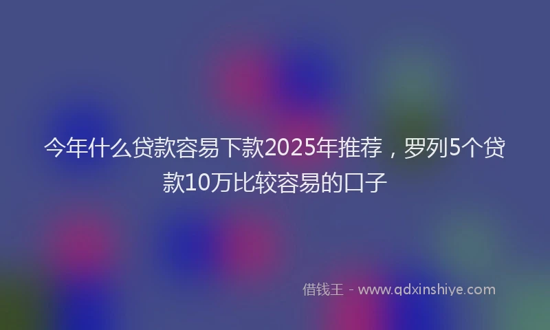 今年什么贷款容易下款2025年推荐，罗列5个贷款10万比较容易的口子
