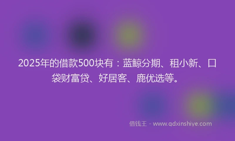 2025年的借款500块有：蓝鲸分期、租小新、口袋财富贷、好居客、鹿优选等。