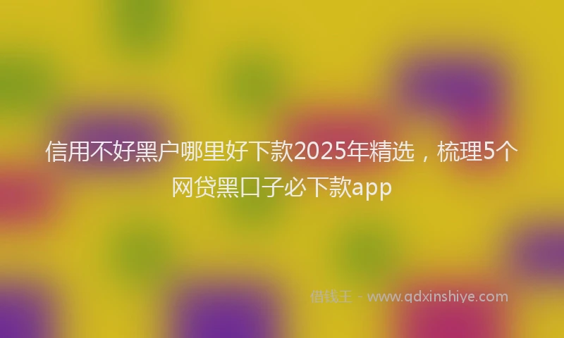 信用不好黑户哪里好下款2025年精选，梳理5个网贷黑口子必下款app