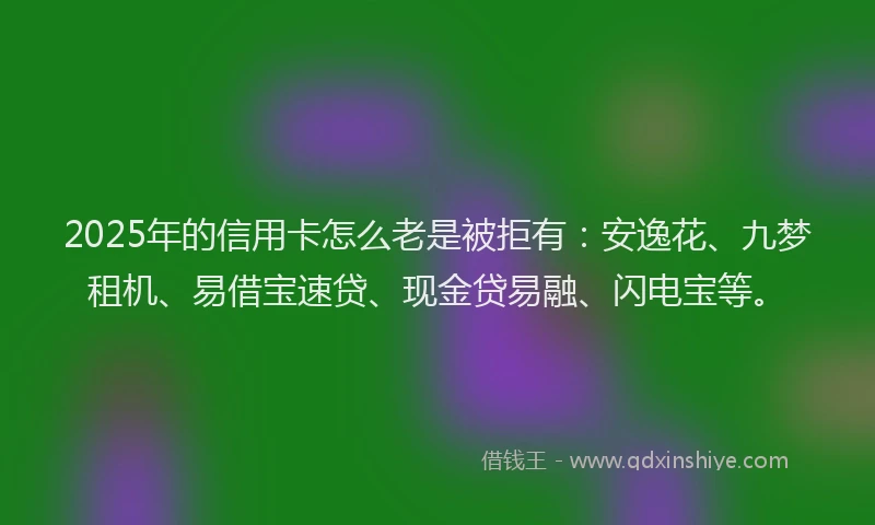 2025年的信用卡怎么老是被拒有：安逸花、九梦租机、易借宝速贷、现金贷易融、闪电宝等。