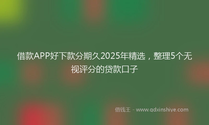 借款APP好下款分期久2025年精选，整理5个无视评分的贷款口子
