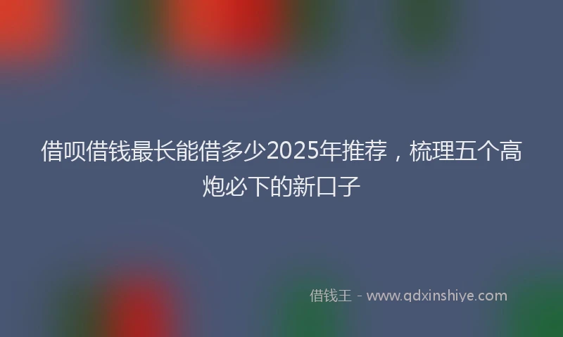 借呗借钱最长能借多少2025年推荐，梳理五个高炮必下的新口子