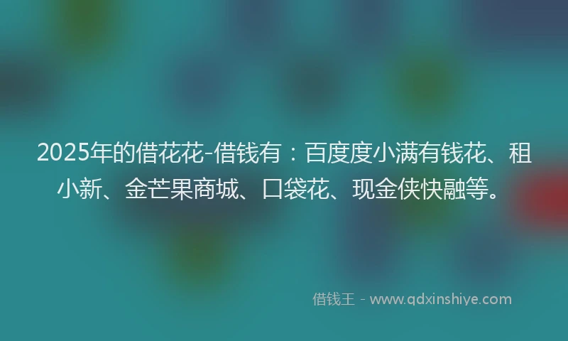 2025年的借花花-借钱有：百度度小满有钱花、租小新、金芒果商城、口袋花、现金侠快融等。