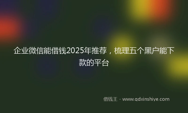 企业微信能借钱2025年推荐，梳理五个黑户能下款的平台