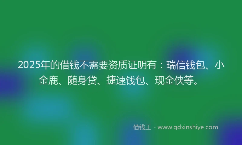 2025年的借钱不需要资质证明有：瑞信钱包、小金鹿、随身贷、捷速钱包、现金侠等。