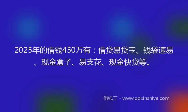 2025年的借钱450万有：借贷易贷宝、钱袋速易、现金盒子、易支花、现金快贷等。