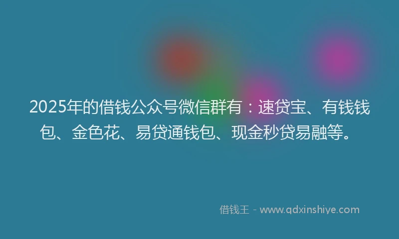 2025年的借钱公众号微信群有：速贷宝、有钱钱包、金色花、易贷通钱包、现金秒贷易融等。