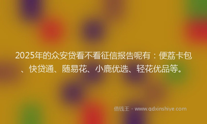 2025年的众安贷看不看征信报告呢有：便荔卡包、快贷通、随易花、小鹿优选、轻花优品等。