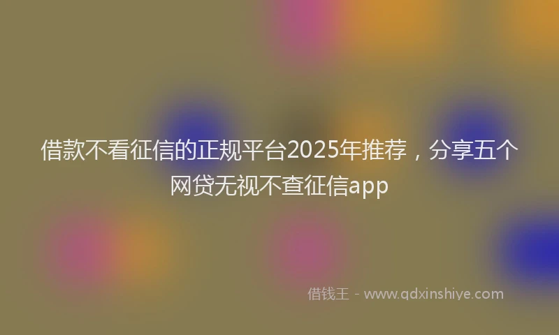 借款不看征信的正规平台2025年推荐，分享五个网贷无视不查征信app