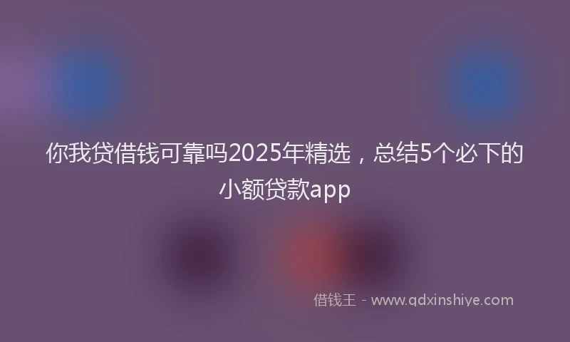你我贷借钱可靠吗2025年精选，总结5个必下的小额贷款app