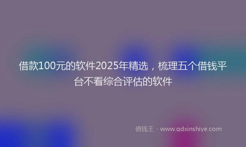 借款100元的软件2025年精选，梳理五个借钱平台不看综合评估的软件