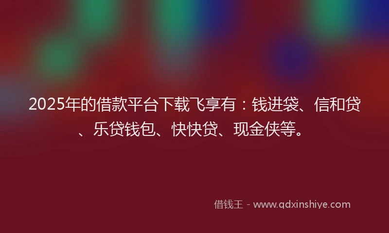 2025年的借款平台下载飞享有：钱进袋、信和贷、乐贷钱包、快快贷、现金侠等。
