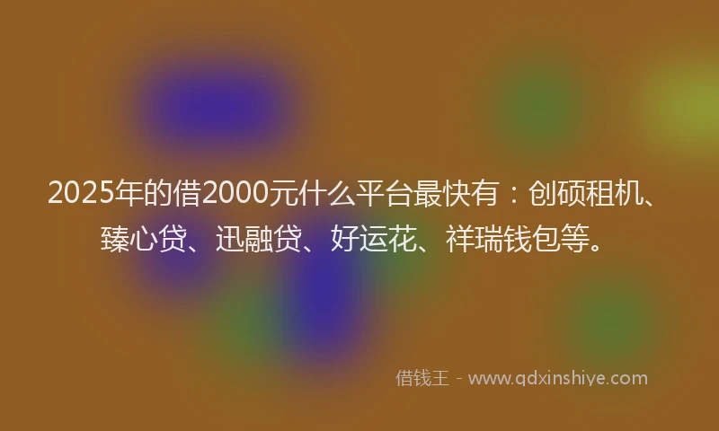 2025年的借2000元什么平台最快有：创硕租机、臻心贷、迅融贷、好运花、祥瑞钱包等。
