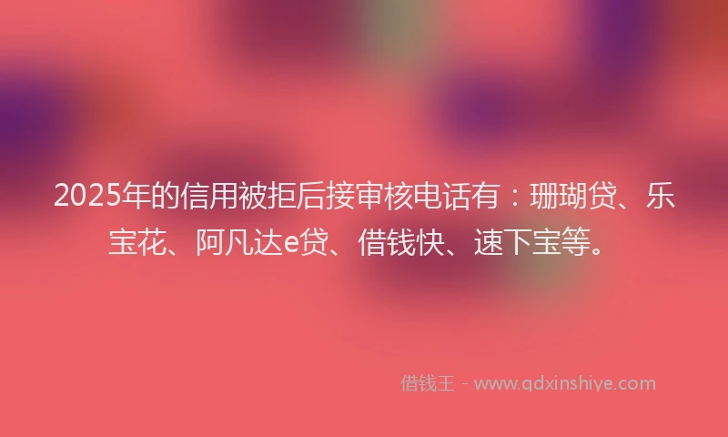 2025年的信用被拒后接审核电话有：珊瑚贷、乐宝花、阿凡达e贷、借钱快、速下宝等。