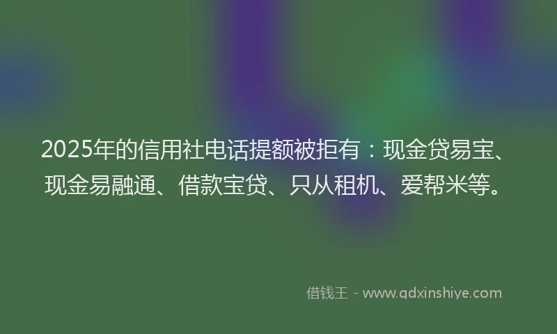 2025年的信用社电话提额被拒有：现金贷易宝、现金易融通、借款宝贷、只从租机、爱帮米等。