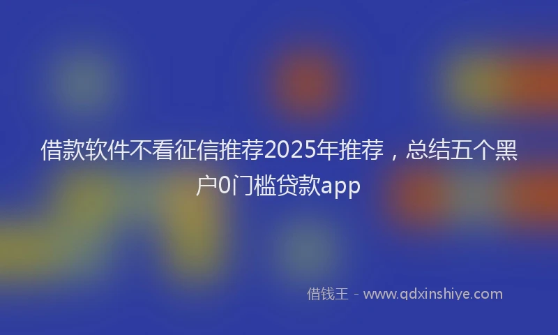 借款软件不看征信推荐2025年推荐，总结五个黑户0门槛贷款app