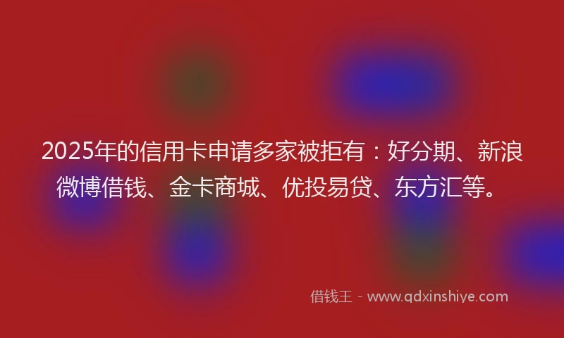 2025年的信用卡申请多家被拒有：好分期、新浪微博借钱、金卡商城、优投易贷、东方汇等。