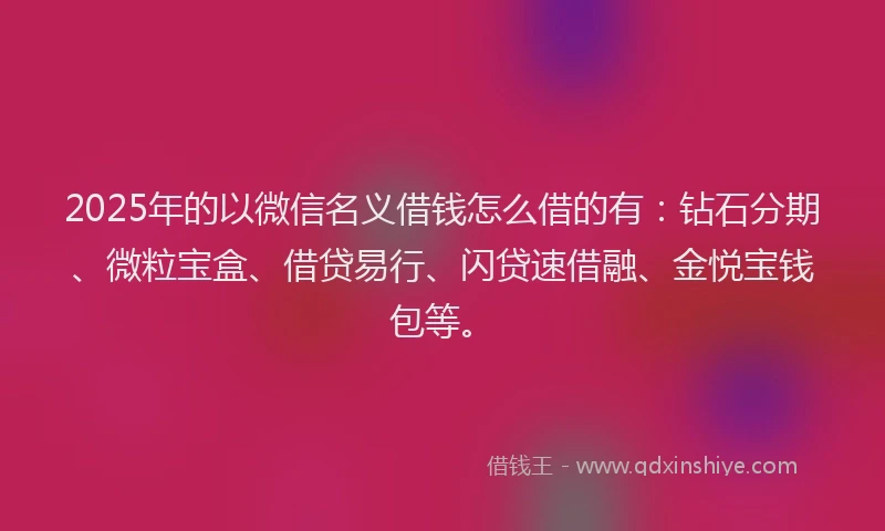 2025年的以微信名义借钱怎么借的有：钻石分期、微粒宝盒、借贷易行、闪贷速借融、金悦宝钱包等。