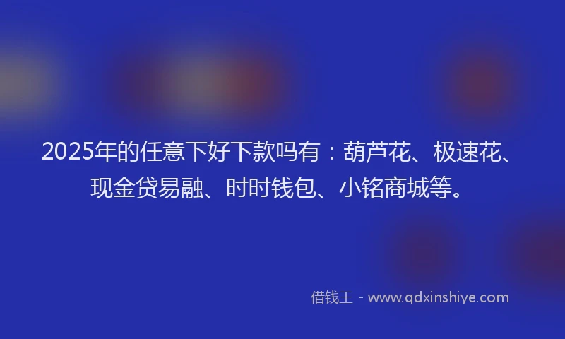 2025年的任意下好下款吗有：葫芦花、极速花、现金贷易融、时时钱包、小铭商城等。