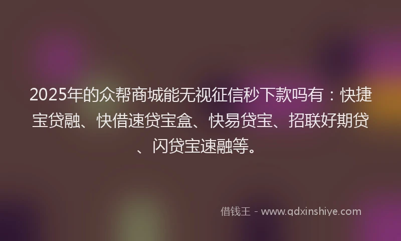 2025年的众帮商城能无视征信秒下款吗有：快捷宝贷融、快借速贷宝盒、快易贷宝、招联好期贷、闪贷宝速融等。