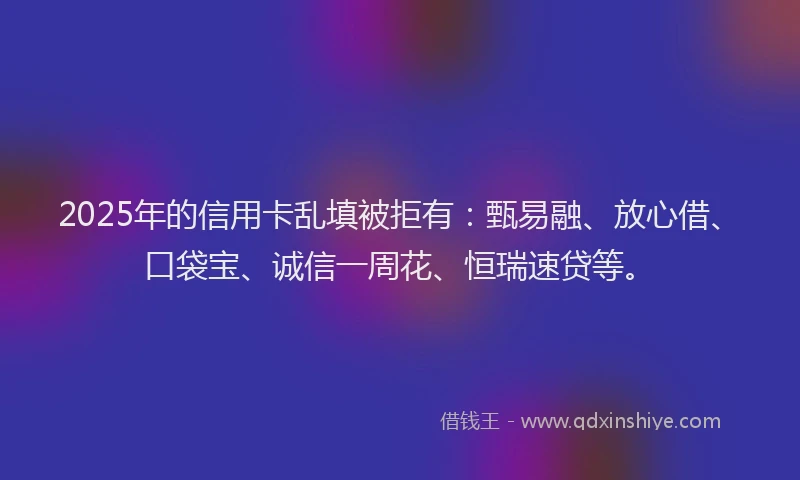 2025年的信用卡乱填被拒有：甄易融、放心借、口袋宝、诚信一周花、恒瑞速贷等。