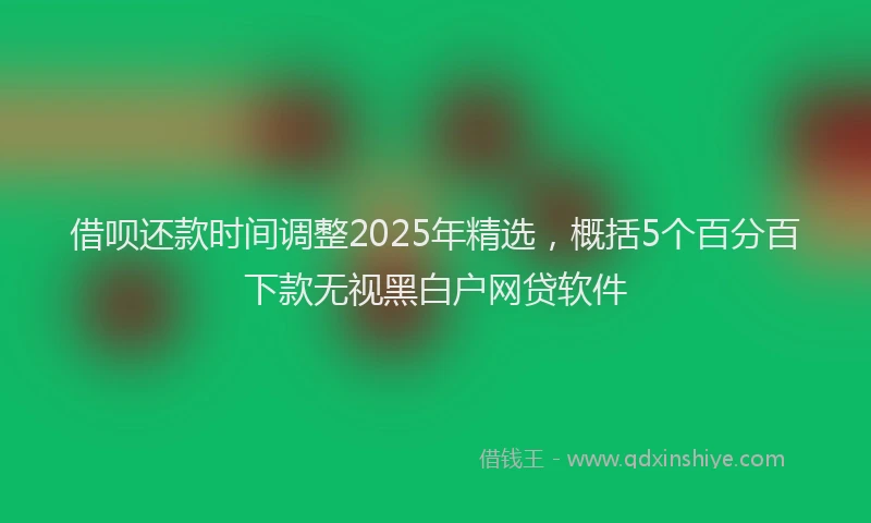 借呗还款时间调整2025年精选，概括5个百分百下款无视黑白户网贷软件