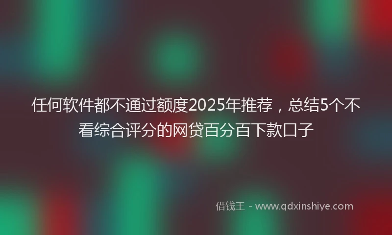 任何软件都不通过额度2025年推荐，总结5个不看综合评分的网贷百分百下款口子