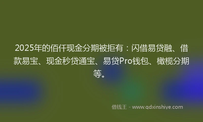 2025年的佰仟现金分期被拒有：闪借易贷融、借款易宝、现金秒贷通宝、易贷Pro钱包、橄榄分期等。