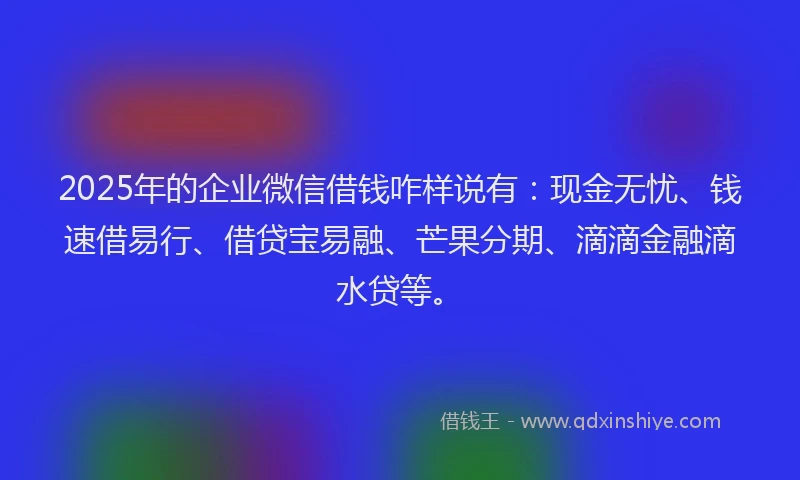 2025年的企业微信借钱咋样说有：现金无忧、钱速借易行、借贷宝易融、芒果分期、滴滴金融滴水贷等。