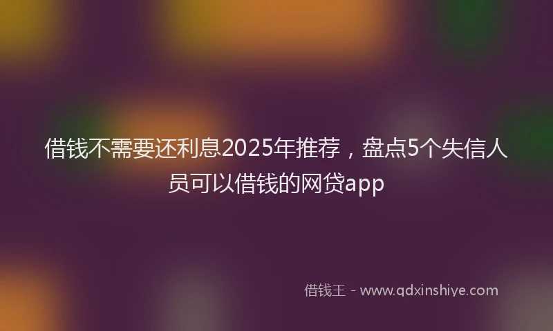 借钱不需要还利息2025年推荐，盘点5个失信人员可以借钱的网贷app
