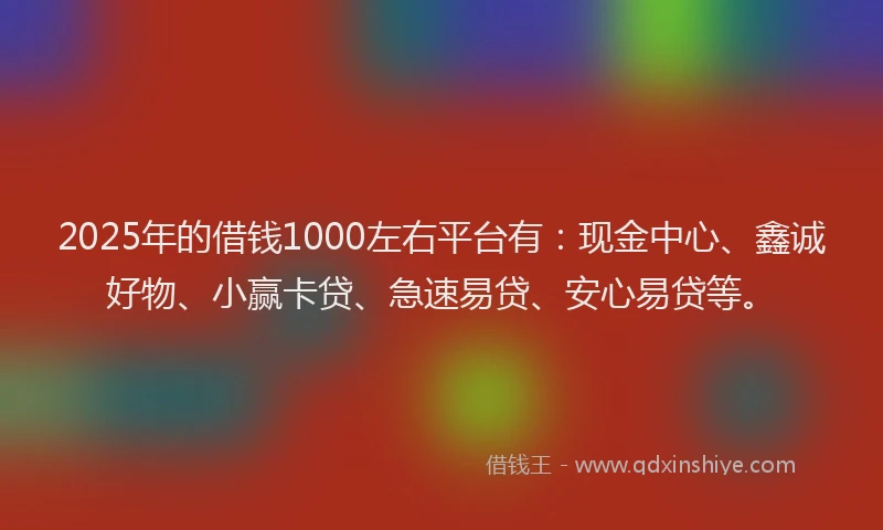 2025年的借钱1000左右平台有：现金中心、鑫诚好物、小赢卡贷、急速易贷、安心易贷等。
