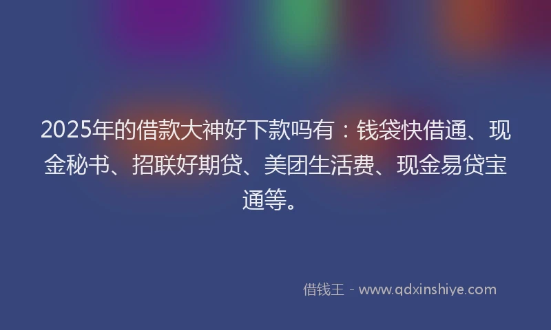 2025年的借款大神好下款吗有：钱袋快借通、现金秘书、招联好期贷、美团生活费、现金易贷宝通等。