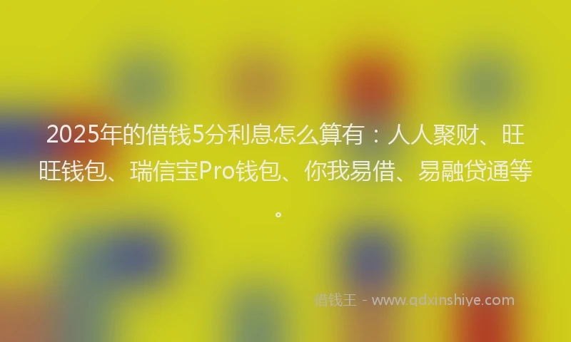 2025年的借钱5分利息怎么算有：人人聚财、旺旺钱包、瑞信宝Pro钱包、你我易借、易融贷通等。