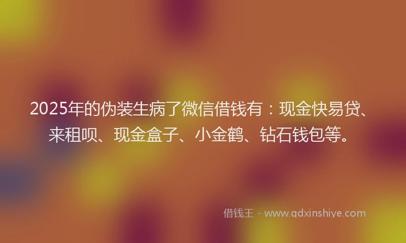 2025年的伪装生病了微信借钱有：现金快易贷、来租呗、现金盒子、小金鹤、钻石钱包等。