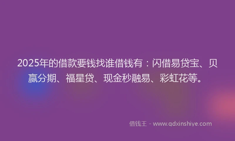 2025年的借款要钱找谁借钱有：闪借易贷宝、贝赢分期、福星贷、现金秒融易、彩虹花等。