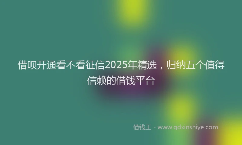 借呗开通看不看征信2025年精选，归纳五个值得信赖的借钱平台