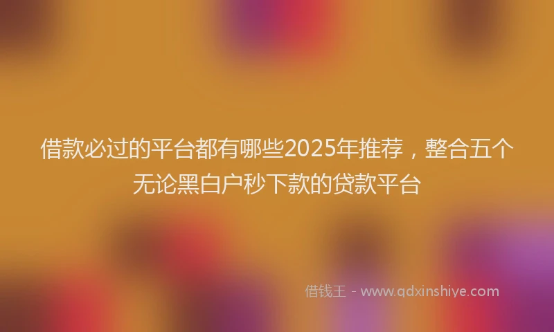 借款必过的平台都有哪些2025年推荐，整合五个无论黑白户秒下款的贷款平台