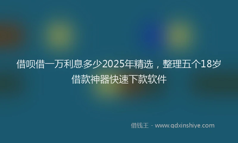 借呗借一万利息多少2025年精选，整理五个18岁借款神器快速下款软件