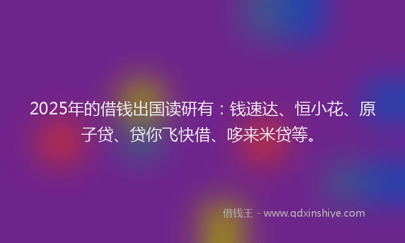 2025年的借钱出国读研有：钱速达、恒小花、原子贷、贷你飞快借、哆来米贷等。