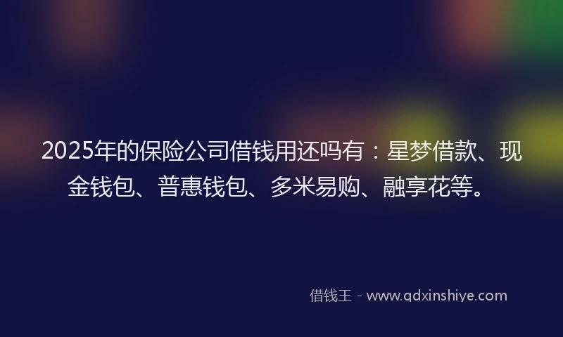 2025年的保险公司借钱用还吗有：星梦借款、现金钱包、普惠钱包、多米易购、融享花等。