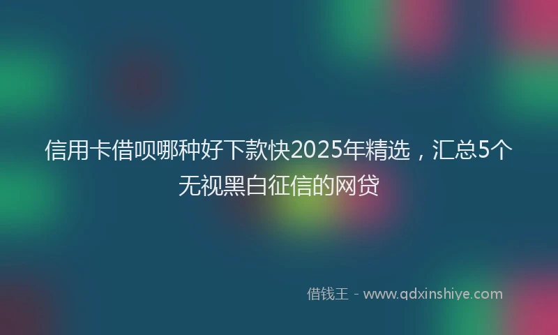 信用卡借呗哪种好下款快2025年精选，汇总5个无视黑白征信的网贷