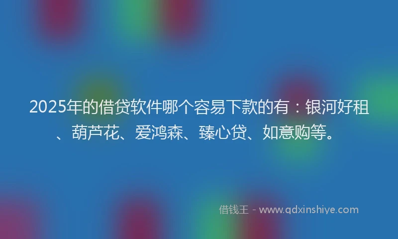 2025年的借贷软件哪个容易下款的有：银河好租、葫芦花、爱鸿森、臻心贷、如意购等。
